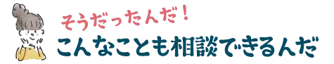 そうだったんだ！こんなことも相談できるんだ